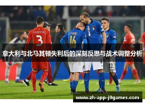 意大利与北马其顿失利后的深刻反思与战术调整分析 意大利与北马其顿失利后的深刻反思与战术调整分析