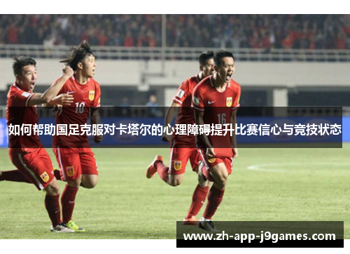 如何帮助国足克服对卡塔尔的心理障碍提升比赛信心与竞技状态 如何帮助国足克服对卡塔尔的心理障碍提升比赛信心与竞技状态