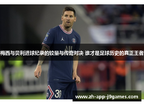 梅西与贝利进球纪录的较量与传奇对决 谁才是足球历史的真正王者