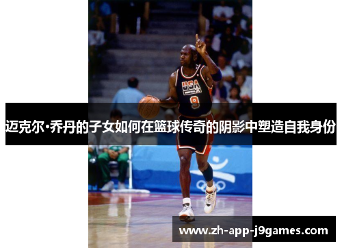 迈克尔·乔丹的子女如何在篮球传奇的阴影中塑造自我身份