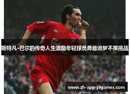 斯特凡·巴尔的传奇人生激励年轻球员勇敢追梦不畏挑战 斯特凡·巴尔的传奇人生激励年轻球员勇敢追梦不畏挑战