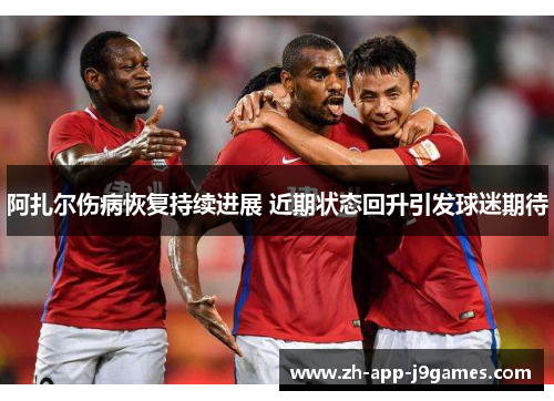 阿扎尔伤病恢复持续进展 近期状态回升引发球迷期待 阿扎尔伤病恢复持续进展 近期状态回升引发球迷期待